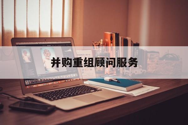 并购重组顾问服务(并购重组顾问主要包括协助咨询人进行什么)鄂州市